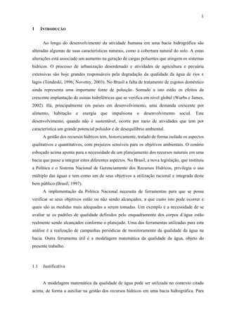 1
1 INTRODUÇÃO
Ao longo do desenvolvimento da atividade humana em uma bacia hidrográfica são
alteradas algumas de suas características naturais, como a cobertura natural do solo. A estas
alterações está associado um aumento na geração de cargas poluentes que atingem os sistemas
hídricos. O processo de urbanização desordenado e atividades de agricultura e pecuária
extensivas são hoje grandes responsáveis pela degradação da qualidade da água de rios e
lagos (Tondeski, 1996; Novotny, 2003). No Brasil a falta de tratamento de esgotos doméstico
ainda representa uma importante fonte de poluição. Somado a isto estão os efeitos da
crescente implantação de usinas hidrelétricas que se verifica em nível global (Wurbs e James,
2002). Há, principalmente em países em desenvolvimento, uma demanda crescente por
alimento, habitação e energia que impulsiona o desenvolvimento social. Este
desenvolvimento, quando não é sustentável, ocorre por meio de atividades que tem por
característica um grande potencial poluidor e de desequilíbrio ambiental.
A gestão dos recursos hídricos tem, historicamente, tratado de forma isolada os aspectos
qualitativos e quantitativos, com prejuízos sensíveis para os objetivos ambientais. O cenário
esboçado acima aponta para a necessidade de um planejamento dos recursos naturais em uma
bacia que passe a integrar estes diferentes aspectos. No Brasil, a nova legislação, que instituiu
a Política e o Sistema Nacional de Gerenciamento dos Recursos Hídricos, privilegia o uso
múltiplo das águas e tem como um de seus objetivos a utilização racional e integrada deste
bem público (Brasil, 1997).
A implementação da Política Nacional necessita de ferramentas para que se possa
verificar se seus objetivos estão ou não sendo alcançados, a que custo isto pode ocorrer e
quais são as medidas mais adequadas a serem tomadas. Um exemplo é a necessidade de se
avaliar se os padrões de qualidade definidos pelo enquadramento dos corpos d’água estão
realmente sendo alcançados conforme o planejado. Uma das ferramentas utilizadas para esta
análise é a realização de campanhas periódicas de monitoramento da qualidade da água na
bacia. Outra ferramenta útil é a modelagem matemática da qualidade da água, objeto do
presente trabalho.
1.1 Justificativa
A modelagem matemática da qualidade de água pode ser utilizada no contexto citado
acima, de forma a auxiliar na gestão dos recursos hídricos em uma bacia hidrográfica. Para
 