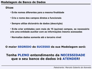 Modelagem de Banco de Dados Palestrante:   Marcelo Goberto de Azevedo Dicas Evite nomes diferentes para a mesma finalidade Cria o nome dos campos diretos e funcionais Sempre utilize dicionário de dados (descrição) Evite criar entidades com mais de 15 (quinze) campos, se necessário crie uma entidade auxiliar com as informações mesmo acessadas Normalize dados somente até o terceiro nível O maior  SEGREDO  do  SUCESSO  da sua Modelagem será: Tenha  PLENO  entendimento da  NECESSIDADE  que o seu banco de dados irá  ATENDER ! 