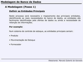 Modelagem de Banco de Dados Palestrante:   Marcelo Goberto de Azevedo A Modelagem (Passo 1) Definir as Entidades Principais Neste processo será necessário o mapeamento das principais entidades, identificando as reais necessidades do banco de dados, as entidades são facilmente identificadas pela ofertas de dados ou ainda a necessidade de retenção de informações. Por exemplo: Num sistema de controle de estoque, as entidades principais seriam: Produto  Movimentação de Estoque Fornecedor 
