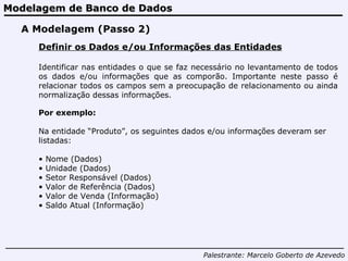 Modelagem de Banco de Dados Palestrante:   Marcelo Goberto de Azevedo A Modelagem (Passo 2) Definir os Dados e/ou Informações das Entidades Identificar nas entidades o que se faz necessário no levantamento de todos os dados e/ou informações que as comporão. Importante neste passo é relacionar todos os campos sem a preocupação de relacionamento ou ainda normalização dessas informações. Por exemplo: Na entidade “Produto”, os seguintes dados e/ou informações deveram ser listadas: Nome (Dados) Unidade (Dados) Setor Responsável (Dados) Valor de Referência (Dados) Valor de Venda (Informação) Saldo Atual (Informação) 