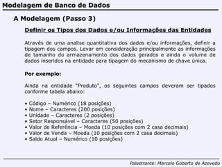 Modelagem de Banco de Dados Palestrante:   Marcelo Goberto de Azevedo A Modelagem (Passo 3) Definir os Tipos dos Dados e/ou Informações das Entidades Através de uma analise quantitativa dos dados e/ou informações, definir a tipagem dos campos. Levar em consideração principalmente as informações de tamanho do armazenamento dos dados gerados e ainda o volume de dados inseridos na entidade para tipagem do mecanismo de chave única. Por exemplo: Ainda na entidade “Produto”, os seguintes campos deveram ser tipados conforme tabela abaixo: Código – Numérico (18 posições)  Nome – Caracteres (200 posições) Unidade – Caracteres (2 posições) Setor Responsável – Caracteres (50 posições) Valor de Referência – Moeda (10 posições com 2 casa decimais) Valor de Venda – Moeda (10 posições com 2 casa decimais) Saldo Atual – Numérico (10 posições) 