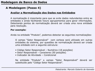 Modelagem de Banco de Dados Palestrante:   Marcelo Goberto de Azevedo A Modelagem (Passo 4) Avaliar a Normalização dos Dados nas Entidades A normalização é importante para que se evite dados redundantes entre as entidades e ainda facilitando futuro agrupamentos para gerar informações. Detectando pontos de normalização deverá ser criada uma nova entidade para resolução. Por exemplo: Ainda na entidade “Produto”, podemos detectar as seguintes normalizações: O campo “Setor Responsável”  com certeza será utilizado em outras entidades do sistema, por questões de normalização deverá ser criada uma entidade com a seguinte estrutura: Código Setor Responsável – Numérico (18 posições) Setor Responsável – Caracteres (50 posições) Indicador de Atividade – Condicional Na entidade “Produto” o campo “Setor Responsável” deverá ser substituído pelo “Código Setor Responsável”. 