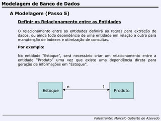 Modelagem de Banco de Dados Palestrante:   Marcelo Goberto de Azevedo A Modelagem (Passo 5) Definir os Relacionamento entre as Entidades O relacionamento entre as entidades definirá as regras para extração de dados, ou ainda toda dependência de uma entidade em relação a outra para manutenção de indexes e otimização de consultas. Estoque Produto n 1 Por exemplo: Na entidade “Estoque”, será necessário criar um relacionamento entre a entidade “Produto” uma vez que existe uma dependência direta para geração de informações em “Estoque”. 
