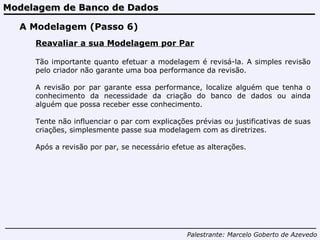 Modelagem de Banco de Dados Palestrante:   Marcelo Goberto de Azevedo A Modelagem (Passo 6) Reavaliar a sua Modelagem por Par Tão importante quanto efetuar a modelagem é revisá-la. A simples revisão pelo criador não garante uma boa performance da revisão.  A revisão por par garante essa performance, localize alguém que tenha o conhecimento da necessidade da criação do banco de dados ou ainda alguém que possa receber esse conhecimento.  Tente não influenciar o par com explicações prévias ou justificativas de suas criações, simplesmente passe sua modelagem com as diretrizes. Após a revisão por par, se necessário efetue as alterações. 