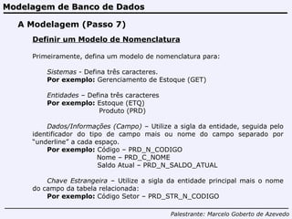 Modelagem de Banco de Dados Palestrante:   Marcelo Goberto de Azevedo A Modelagem (Passo 7) Definir um Modelo de Nomenclatura Primeiramente, defina um modelo de nomenclatura para: Sistemas  - Defina três caracteres.  Por exemplo:  Gerenciamento de Estoque (GET) Entidades  – Defina três caracteres Por exemplo:  Estoque (ETQ)   Produto (PRD) Dados/Informações (Campo)  – Utilize a sigla da entidade, seguida pelo identificador do tipo de campo mais ou nome do campo separado por “underline” a cada espaço. Por exemplo:  Código – PRD_N_CODIGO   Nome – PRD_C_NOME   Saldo Atual – PRD_N_SALDO_ATUAL   Chave Estrangeira  – Utilize a sigla da entidade principal mais o nome do campo da tabela relacionada: Por exemplo:  Código Setor – PRD_STR_N_CODIGO 