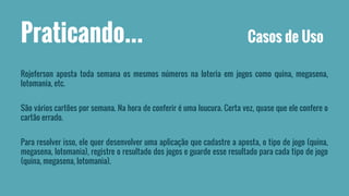 Praticando... Casos de Uso 
Rojeferson aposta toda semana os mesmos números na loteria em jogos como quina, megasena, 
lotomania, etc. 
São vários cartões por semana. Na hora de conferir é uma loucura. Certa vez, quase que ele confere o 
cartão errado. 
Para resolver isso, ele quer desenvolver uma aplicação que cadastre a aposta, o tipo de jogo (quina, 
megasena, lotomania), registre o resultado dos jogos e guarde esse resultado para cada tipo de jogo 
(quina, megasena, lotomania). 
 