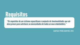 Requisitos 
“Os requisitos de um sistema especificam o conjunto de funcionalidades que ele 
deve prover para satisfazer as necessidades de todos os seus stakeholders.” 
SAMPAIO; PRIMO; MARTINO, 2005 
 