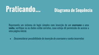 Praticando... Diagrama de Sequência 
Represente um sistema de login simples com inserção de um username e uma 
senha, verifique se os dados estão corretos, caso esteja dê permissão de acesso a 
uma página inicial. 
● Desconsiderar possibilidade de inserção de username e senha incorretos 
 