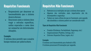 Requisitos Funcionais 
● Responsáveis por descrever as 
funcionalidades que o sistema 
deverá oferecer. 
● Descrevem como o sistema deve 
reagir a entradas específicas, 
saídas esperadas e como deve 
ser comportar em determinadas 
situações. 
Exemplo: 
O sistema deve permitir que o usuário 
busque músicas por palavra-chave. 
Requisitos Não Funcionais 
● Referem-se as restrições em que o sistema deve operar 
● Algumas das restrições mais importantes são de: 
desempenho e segurança 
● Podem ser mais críticos do que os Funcionais, pois quando 
não atendidos o sistema poderá ser considerado inútil 
Tipos de Requisitos Não-Funcionais 
● Produto (Eficiência, Portabilidade, Segurança, etc.) 
● Organizacionais (Padrões, Entrega, etc.) 
● Externos (Aspectos Éticos, Legais, etc.) 
Exemplo: 
O sistema será desenvolvido para Android e iOS; 
O sistema processará 8 transações por segundo. 
 