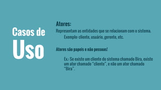Atores: 
Representam as entidades que se relacionam com o sistema. 
Exemplo: cliente, usuário, gerente, etc. 
Atores são papeis e não pessoas! 
Ex.: Se existe um cliente do sistema chamado Bira, existe 
um ator chamado “cliente”, e não um ator chamado 
“Bira”. 
Casos de 
Uso 
 