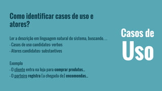 Como identificar casos de uso e 
atores? 
Ler a descrição em linguagem natural do sistema, buscando. . . 
– Casos de uso candidatos: verbos 
– Atores candidatos: substantivos 
Exemplo 
– O cliente entra na loja para comprar produtos... 
– O porteiro registra [a chegada de] encomendas... 
Casos de 
Uso 
 