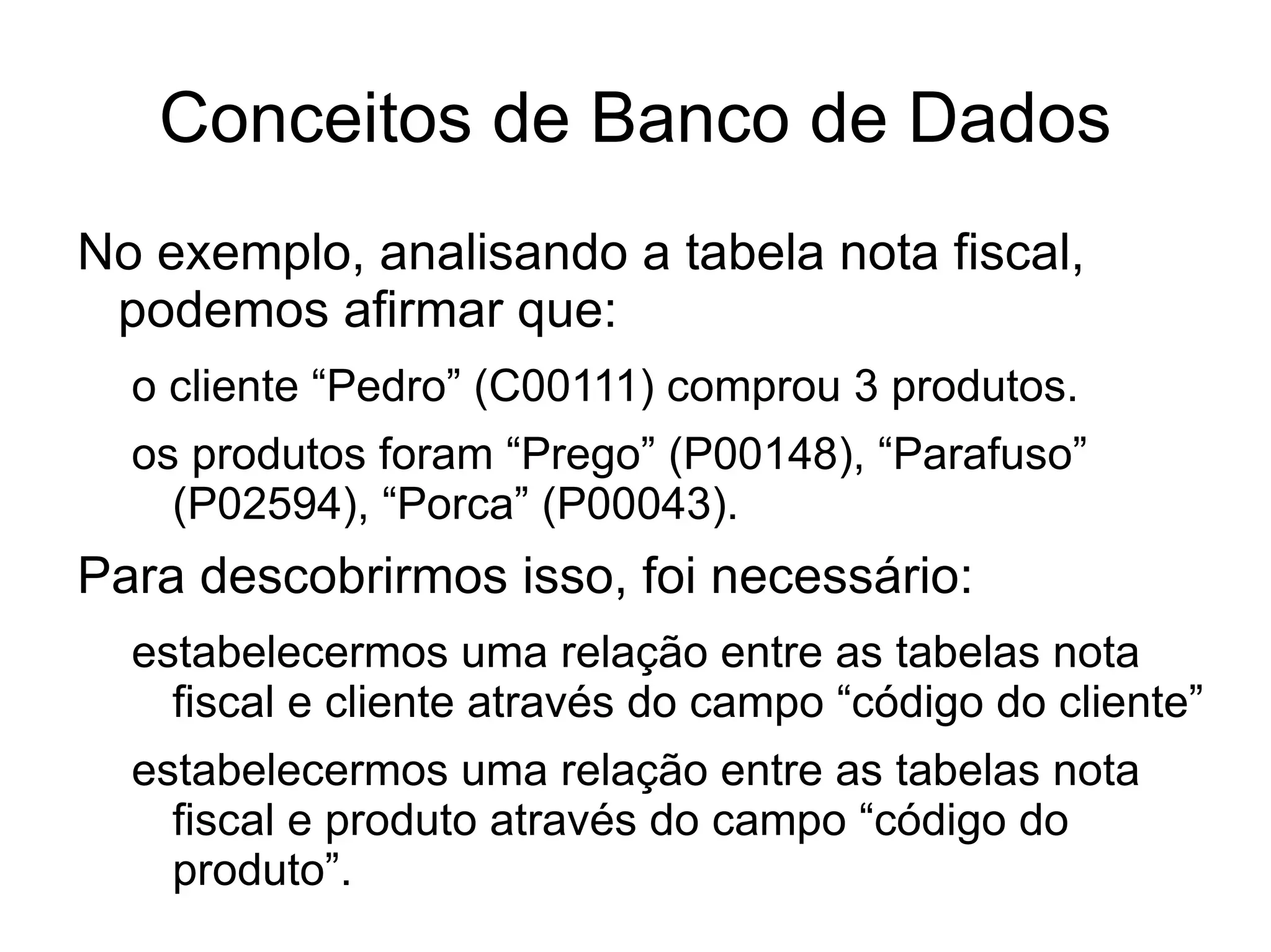 Conceitos de Banco de Dados
No exemplo, analisando a tabela nota fiscal,
 podemos afirmar que:
  o cliente “Pedro” (C00111) comprou 3 produtos.
  os produtos foram “Prego” (P00148), “Parafuso”
    (P02594), “Porca” (P00043).
Para descobrirmos isso, foi necessário:
  estabelecermos uma relação entre as tabelas nota
    fiscal e cliente através do campo “código do cliente”
  estabelecermos uma relação entre as tabelas nota
    fiscal e produto através do campo “código do
    produto”.
 