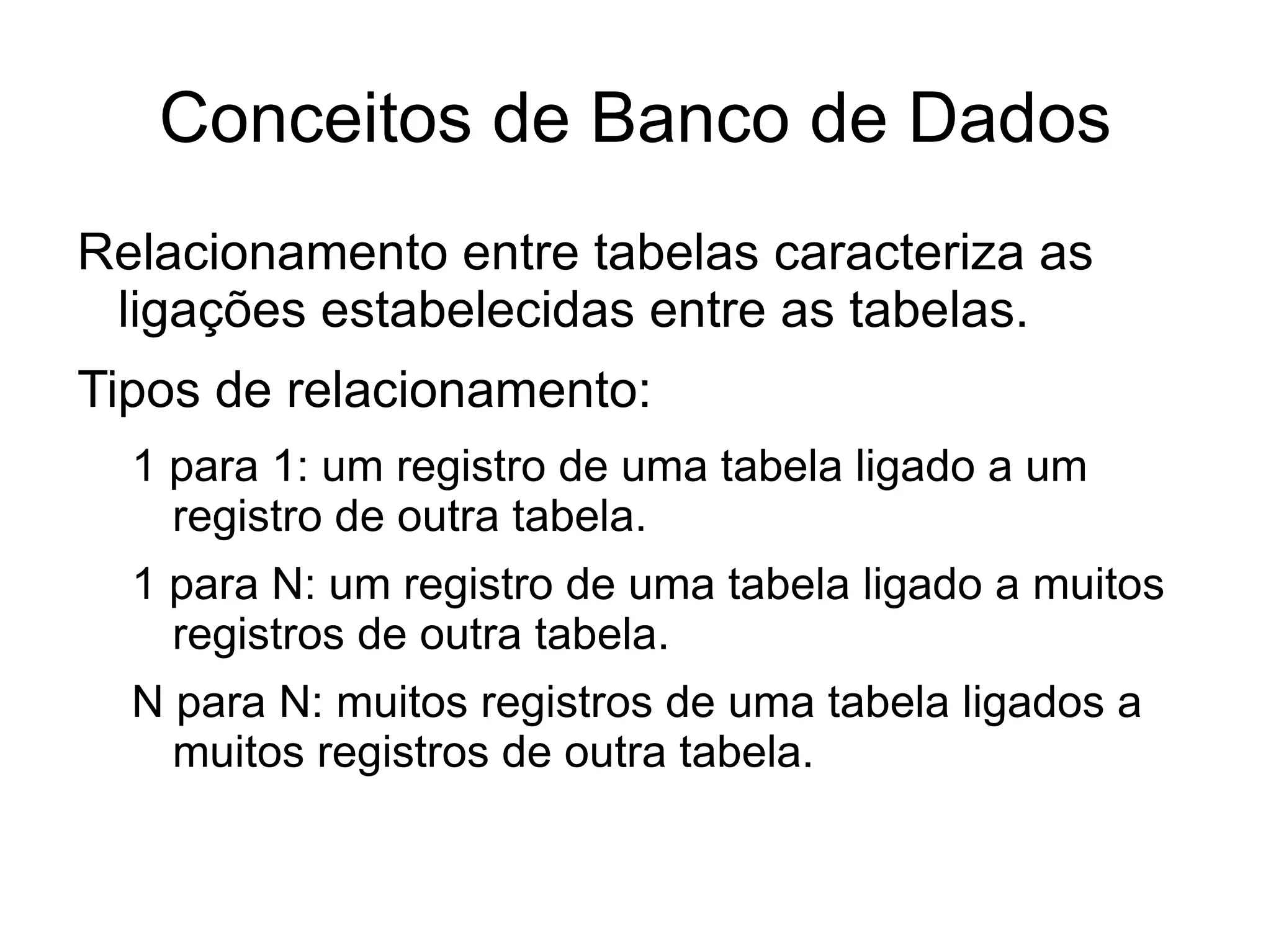 Conceitos de Banco de Dados
Relacionamento entre tabelas caracteriza as
 ligações estabelecidas entre as tabelas.
Tipos de relacionamento:
  1 para 1: um registro de uma tabela ligado a um
    registro de outra tabela.
  1 para N: um registro de uma tabela ligado a muitos
    registros de outra tabela.
  N para N: muitos registros de uma tabela ligados a
    muitos registros de outra tabela.
 