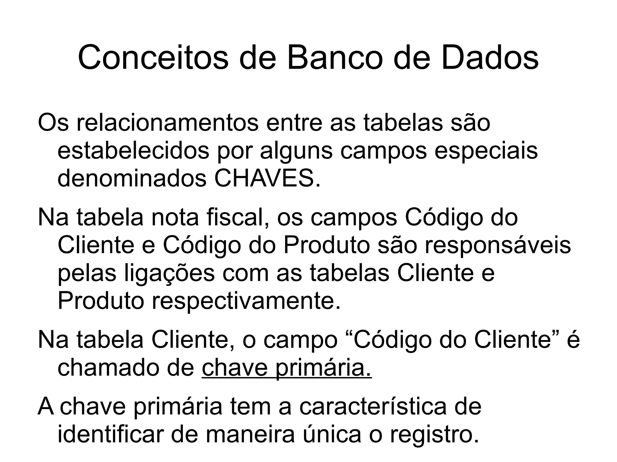 Conceitos de Banco de Dados
Os relacionamentos entre as tabelas são
 estabelecidos por alguns campos especiais
 denominados CHAVES.
Na tabela nota fiscal, os campos Código do
 Cliente e Código do Produto são responsáveis
 pelas ligações com as tabelas Cliente e
 Produto respectivamente.
Na tabela Cliente, o campo “Código do Cliente” é
 chamado de chave primária.
A chave primária tem a característica de
  identificar de maneira única o registro.
 