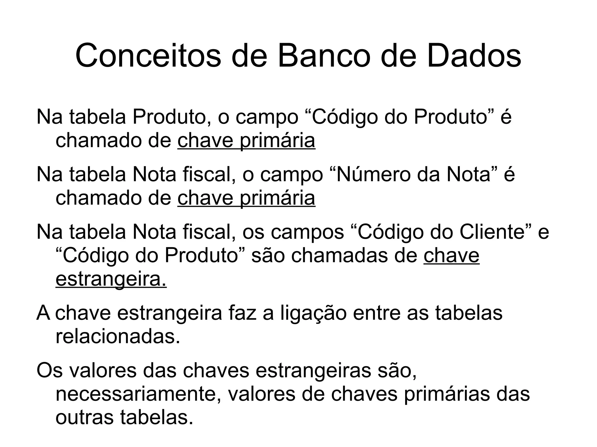 Conceitos de Banco de Dados
Na tabela Produto, o campo “Código do Produto” é
 chamado de chave primária
Na tabela Nota fiscal, o campo “Número da Nota” é
 chamado de chave primária
Na tabela Nota fiscal, os campos “Código do Cliente” e
 “Código do Produto” são chamadas de chave
 estrangeira.
A chave estrangeira faz a ligação entre as tabelas
  relacionadas.
Os valores das chaves estrangeiras são,
 necessariamente, valores de chaves primárias das
 outras tabelas.
 