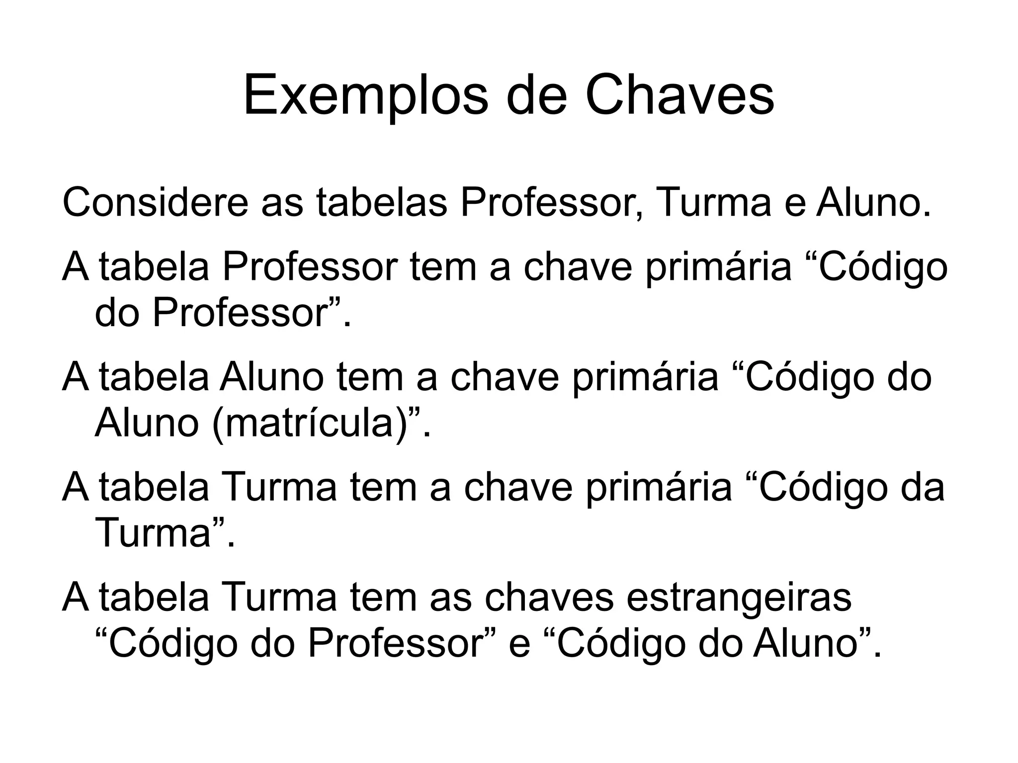 Exemplos de Chaves
Considere as tabelas Professor, Turma e Aluno.
A tabela Professor tem a chave primária “Código
  do Professor”.
A tabela Aluno tem a chave primária “Código do
  Aluno (matrícula)”.
A tabela Turma tem a chave primária “Código da
  Turma”.
A tabela Turma tem as chaves estrangeiras
  “Código do Professor” e “Código do Aluno”.
 