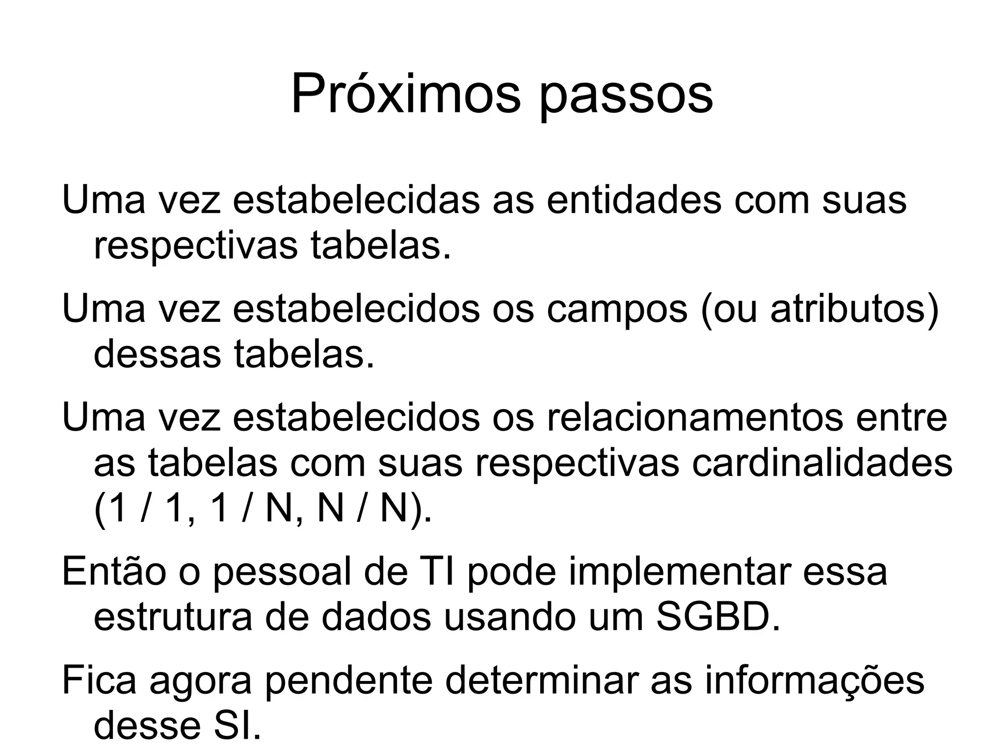 Próximos passos
Uma vez estabelecidas as entidades com suas
 respectivas tabelas.
Uma vez estabelecidos os campos (ou atributos)
 dessas tabelas.
Uma vez estabelecidos os relacionamentos entre
 as tabelas com suas respectivas cardinalidades
 (1 / 1, 1 / N, N / N).
Então o pessoal de TI pode implementar essa
 estrutura de dados usando um SGBD.
Fica agora pendente determinar as informações
  desse SI.
 