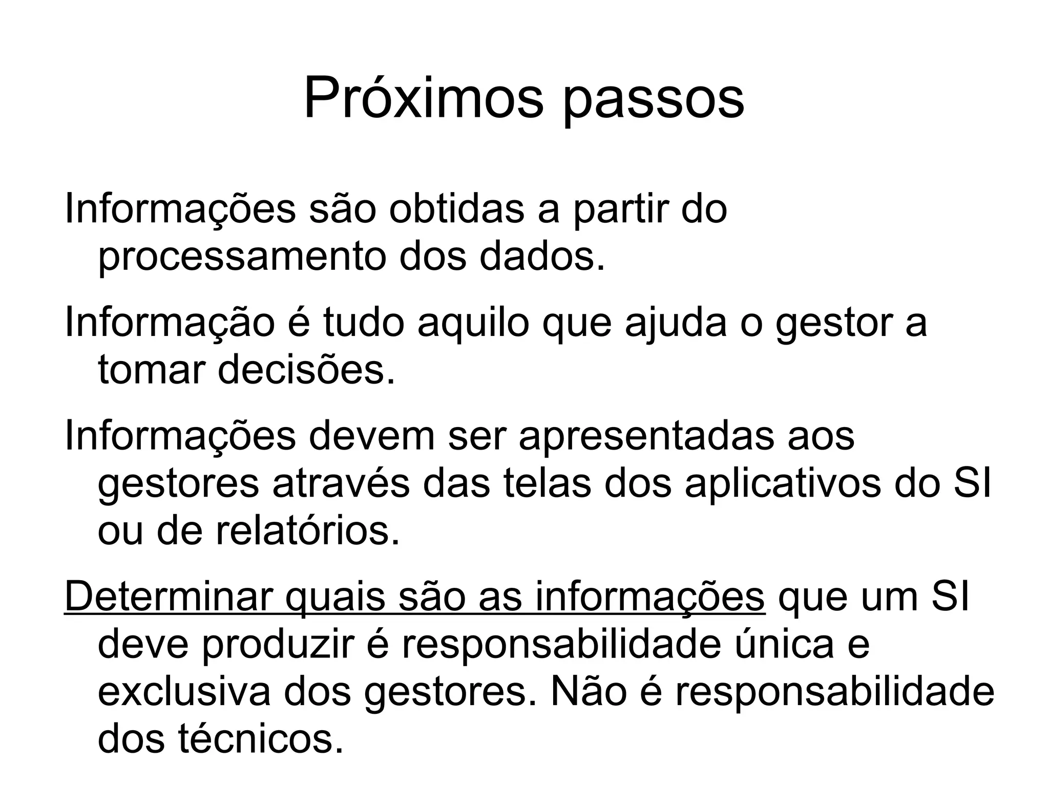 Próximos passos
Informações são obtidas a partir do
  processamento dos dados.
Informação é tudo aquilo que ajuda o gestor a
  tomar decisões.
Informações devem ser apresentadas aos
  gestores através das telas dos aplicativos do SI
  ou de relatórios.
Determinar quais são as informações que um SI
 deve produzir é responsabilidade única e
 exclusiva dos gestores. Não é responsabilidade
 dos técnicos.
 