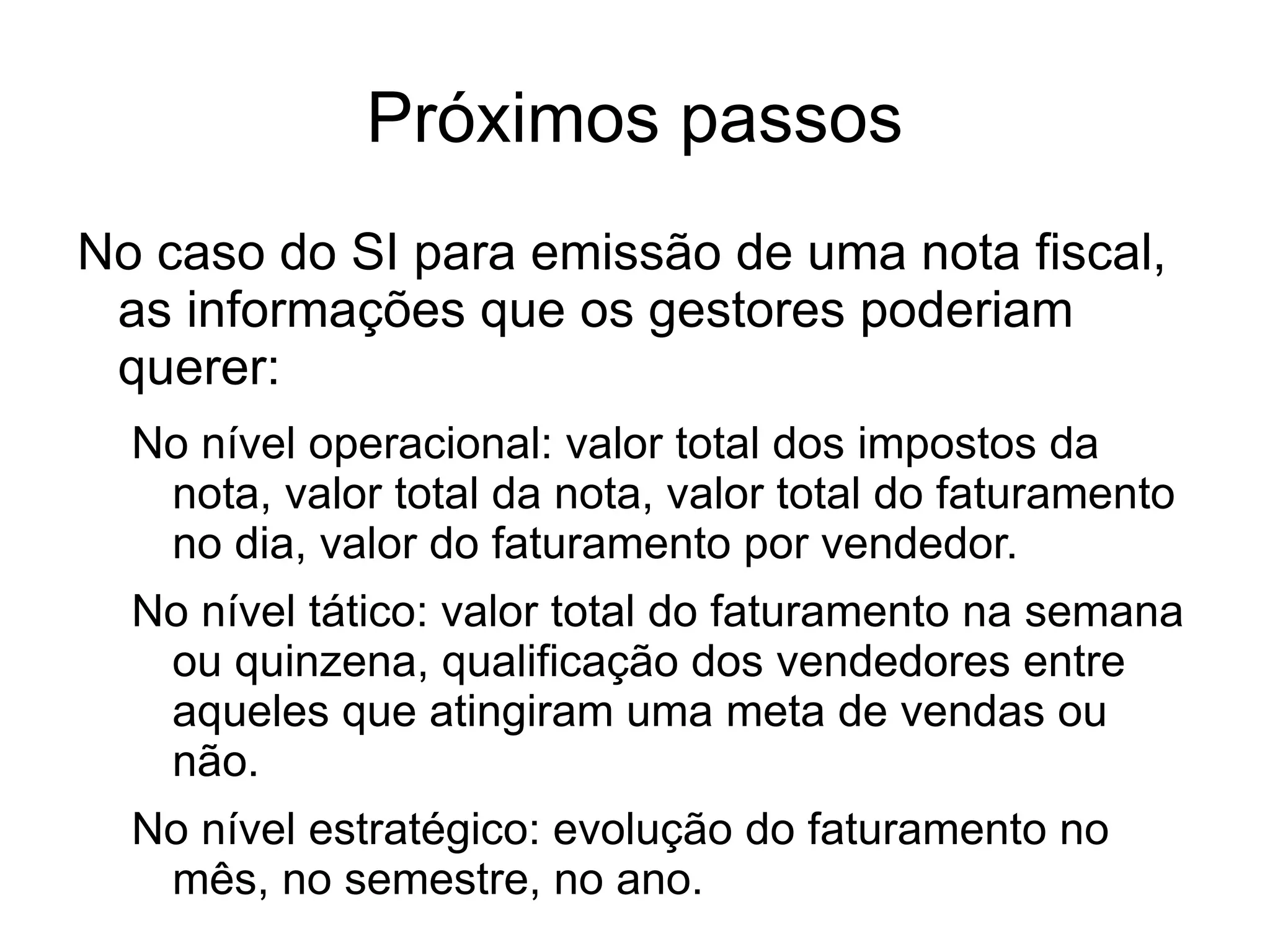 Próximos passos
No caso do SI para emissão de uma nota fiscal,
 as informações que os gestores poderiam
 querer:
  No nível operacional: valor total dos impostos da
   nota, valor total da nota, valor total do faturamento
   no dia, valor do faturamento por vendedor.
  No nível tático: valor total do faturamento na semana
   ou quinzena, qualificação dos vendedores entre
   aqueles que atingiram uma meta de vendas ou
   não.
  No nível estratégico: evolução do faturamento no
   mês, no semestre, no ano.
 