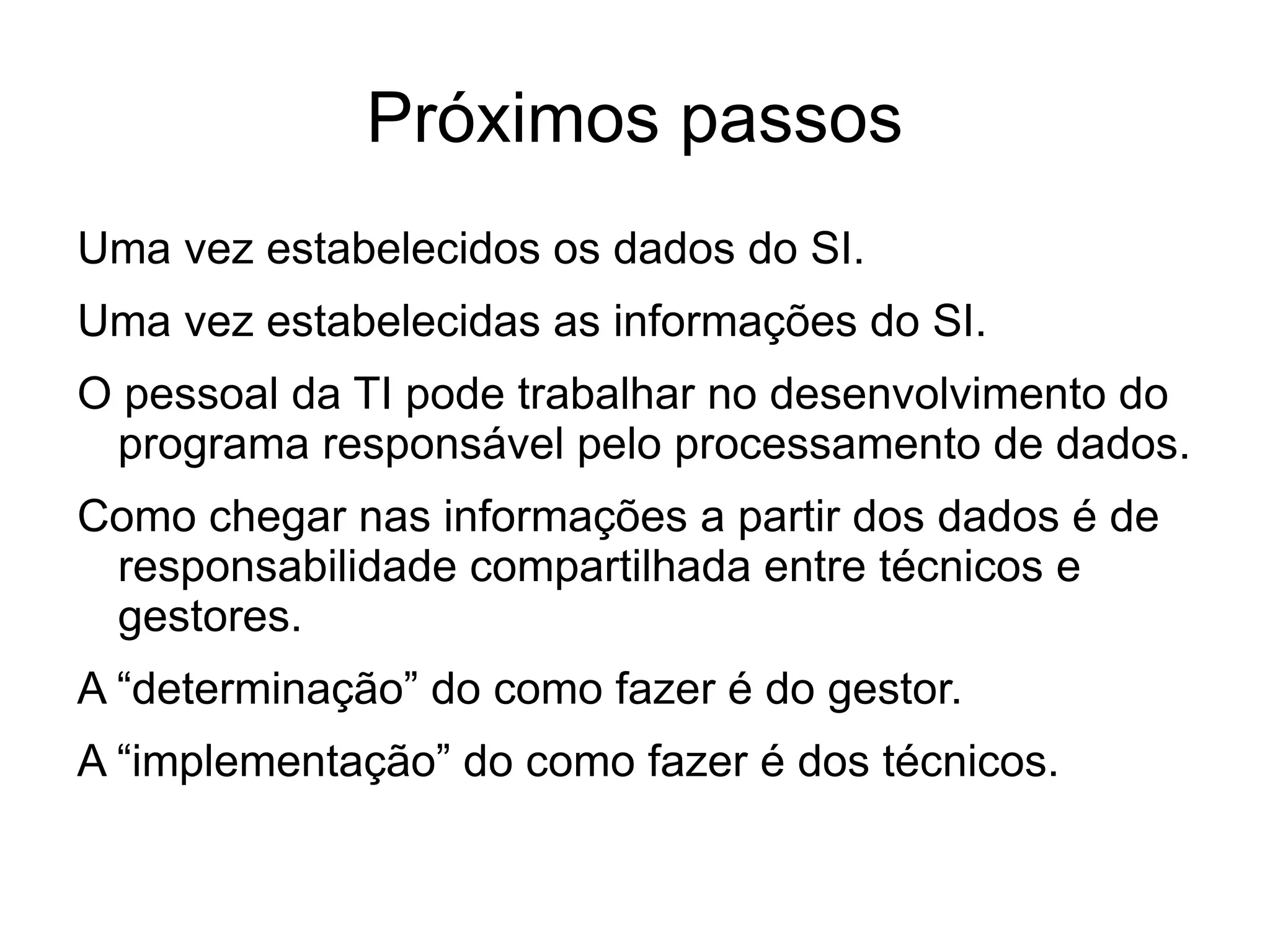 Próximos passos
Uma vez estabelecidos os dados do SI.
Uma vez estabelecidas as informações do SI.
O pessoal da TI pode trabalhar no desenvolvimento do
 programa responsável pelo processamento de dados.
Como chegar nas informações a partir dos dados é de
 responsabilidade compartilhada entre técnicos e
 gestores.
A “determinação” do como fazer é do gestor.
A “implementação” do como fazer é dos técnicos.
 