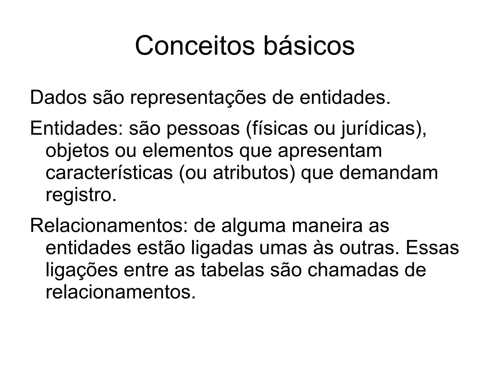 Conceitos básicos
Dados são representações de entidades.
Entidades: são pessoas (físicas ou jurídicas),
 objetos ou elementos que apresentam
 características (ou atributos) que demandam
 registro.
Relacionamentos: de alguma maneira as
 entidades estão ligadas umas às outras. Essas
 ligações entre as tabelas são chamadas de
 relacionamentos.
 