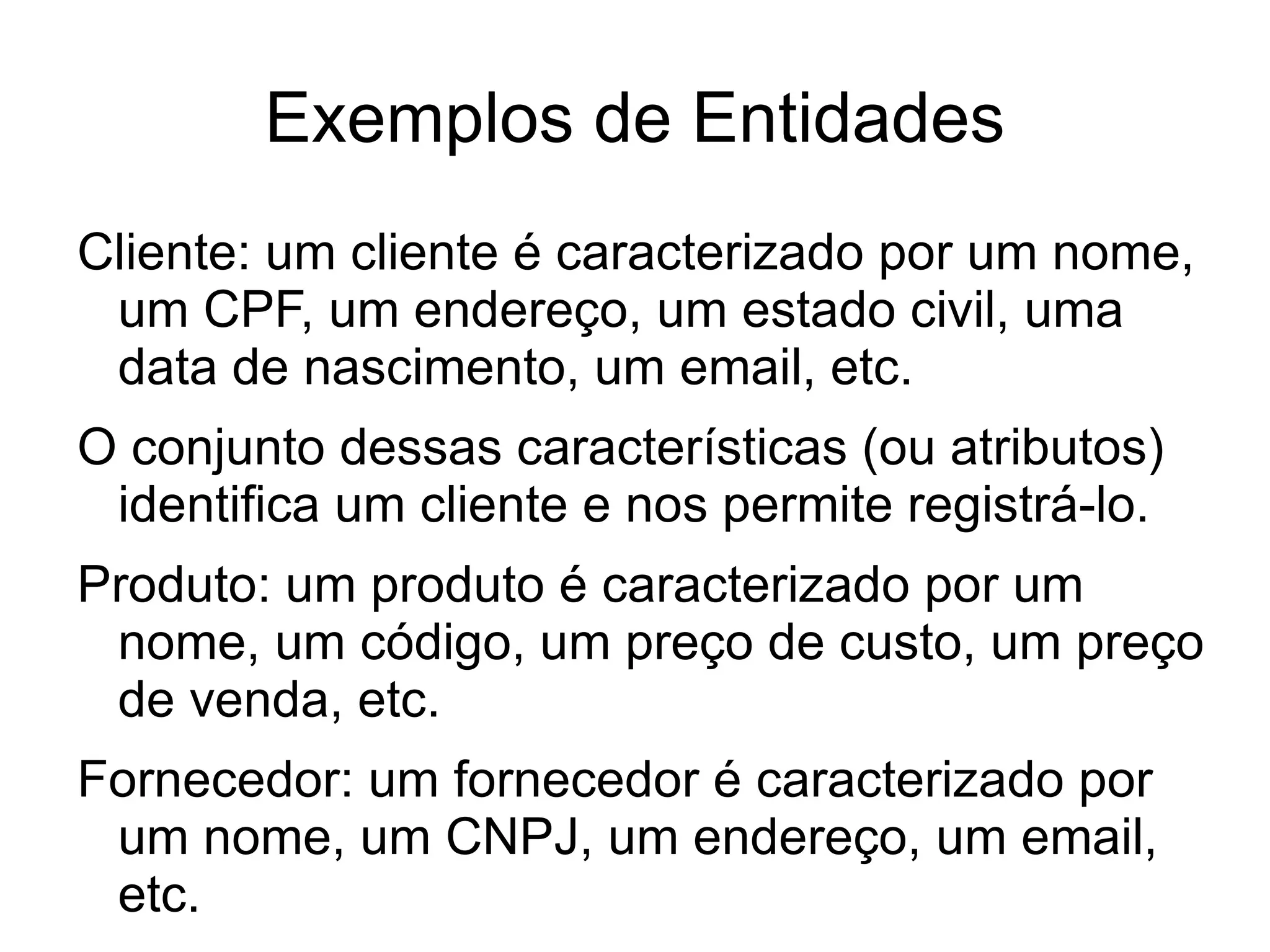 Exemplos de Entidades
Cliente: um cliente é caracterizado por um nome,
 um CPF, um endereço, um estado civil, uma
 data de nascimento, um email, etc.
O conjunto dessas características (ou atributos)
 identifica um cliente e nos permite registrá-lo.
Produto: um produto é caracterizado por um
 nome, um código, um preço de custo, um preço
 de venda, etc.
Fornecedor: um fornecedor é caracterizado por
 um nome, um CNPJ, um endereço, um email,
 etc.
 