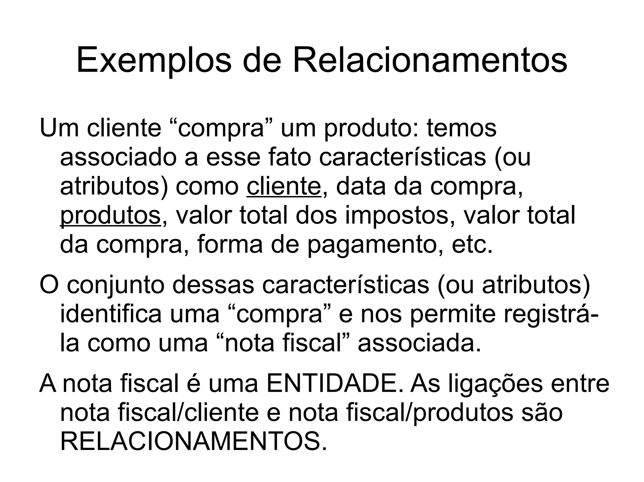 Exemplos de Relacionamentos
Um cliente “compra” um produto: temos
 associado a esse fato características (ou
 atributos) como cliente, data da compra,
 produtos, valor total dos impostos, valor total
 da compra, forma de pagamento, etc.
O conjunto dessas características (ou atributos)
 identifica uma “compra” e nos permite registrá-
 la como uma “nota fiscal” associada.
A nota fiscal é uma ENTIDADE. As ligações entre
  nota fiscal/cliente e nota fiscal/produtos são
  RELACIONAMENTOS.
 