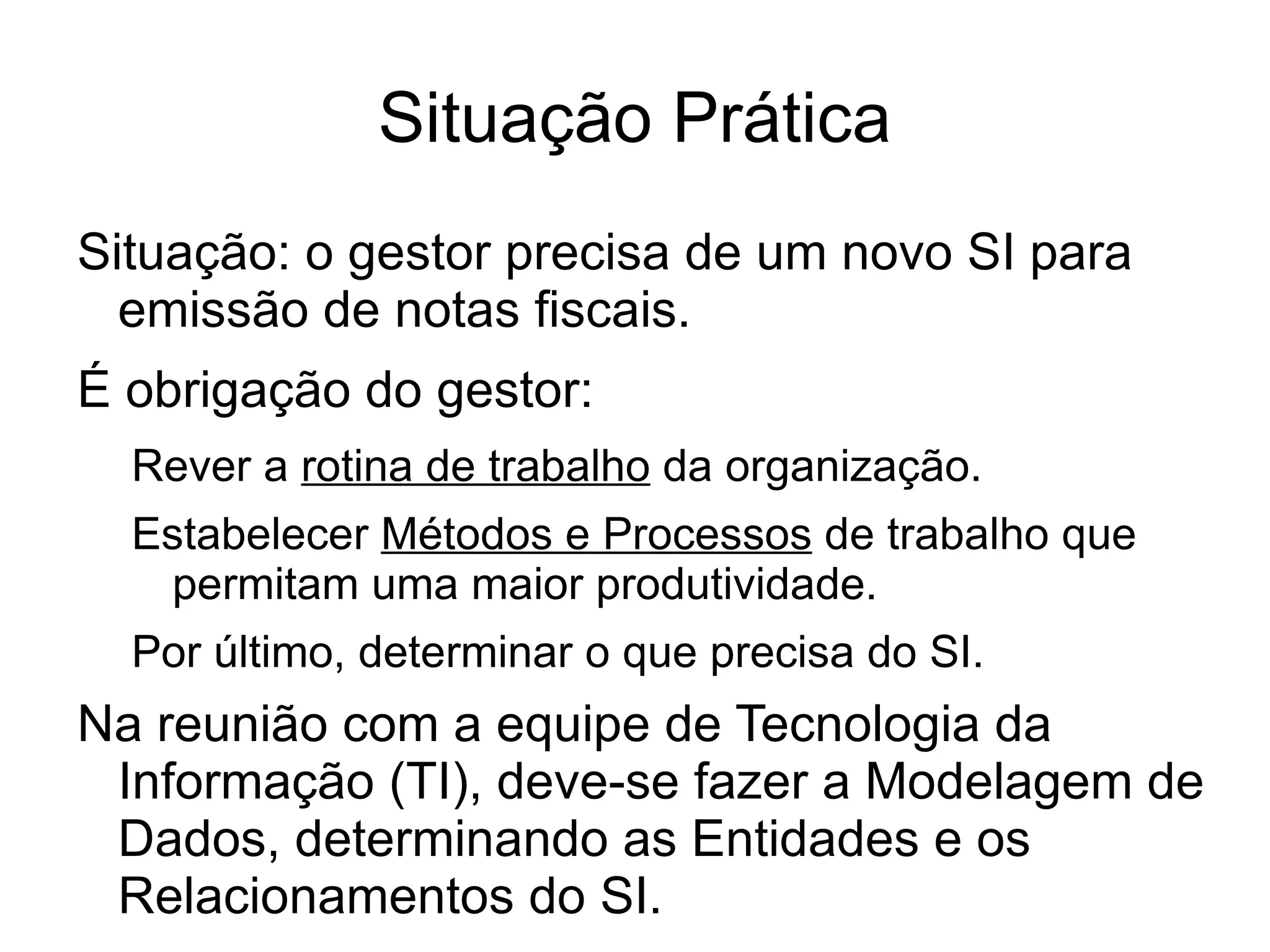 Situação Prática
Situação: o gestor precisa de um novo SI para
  emissão de notas fiscais.
É obrigação do gestor:
  Rever a rotina de trabalho da organização.
  Estabelecer Métodos e Processos de trabalho que
   permitam uma maior produtividade.
  Por último, determinar o que precisa do SI.
Na reunião com a equipe de Tecnologia da
 Informação (TI), deve-se fazer a Modelagem de
 Dados, determinando as Entidades e os
 Relacionamentos do SI.
 