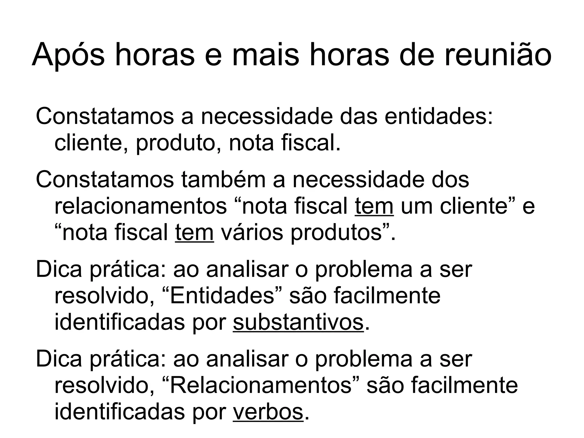 Após horas e mais horas de reunião
Constatamos a necessidade das entidades:
 cliente, produto, nota fiscal.
Constatamos também a necessidade dos
 relacionamentos “nota fiscal tem um cliente” e
 “nota fiscal tem vários produtos”.
Dica prática: ao analisar o problema a ser
 resolvido, “Entidades” são facilmente
 identificadas por substantivos.
Dica prática: ao analisar o problema a ser
 resolvido, “Relacionamentos” são facilmente
 identificadas por verbos.
 