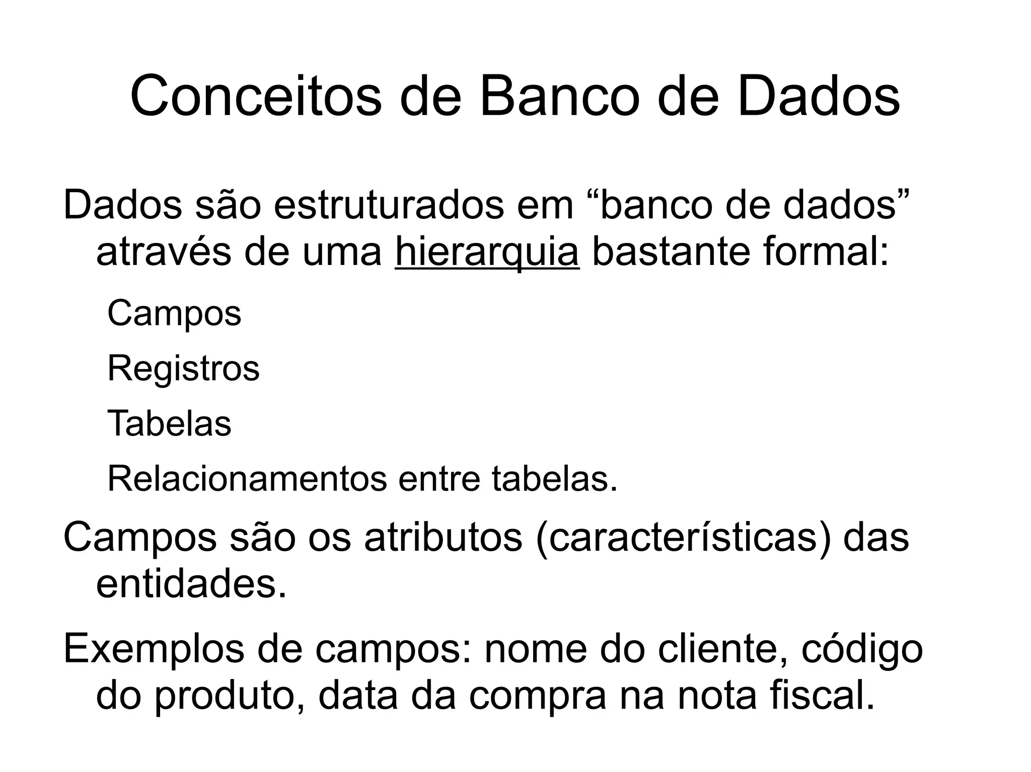 Conceitos de Banco de Dados
Dados são estruturados em “banco de dados”
 através de uma hierarquia bastante formal:
  Campos
  Registros
  Tabelas
  Relacionamentos entre tabelas.
Campos são os atributos (características) das
 entidades.
Exemplos de campos: nome do cliente, código
 do produto, data da compra na nota fiscal.
 