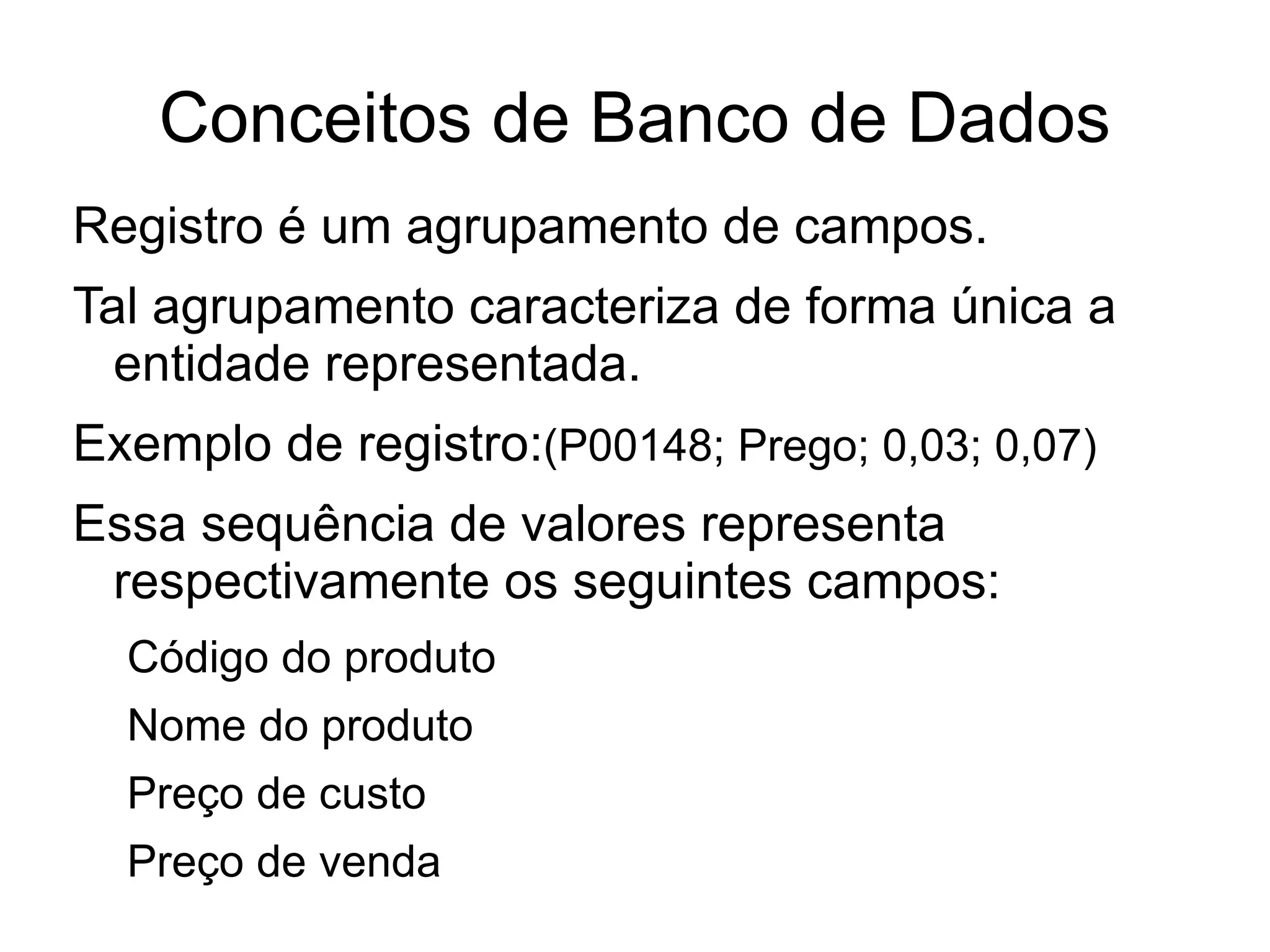 Conceitos de Banco de Dados
Registro é um agrupamento de campos.
Tal agrupamento caracteriza de forma única a
  entidade representada.
Exemplo de registro:(P00148; Prego; 0,03; 0,07)
Essa sequência de valores representa
 respectivamente os seguintes campos:
  Código do produto
  Nome do produto
  Preço de custo
  Preço de venda
 