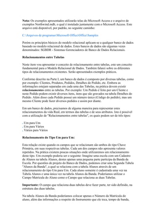 Nota: Os exemplos apresentados utilizarão telas do Microsoft Access e o arquivo de
exemplos Northwind.mdb, o qual é instalado juntamente com o Microsoft Access. Este
arquivo está disponível, por padrão, no seguinte caminho:
C:Arquivos de programasMicrosoft OfficeOfficeSamples
Porém os princípios básicos do modelo relacional aplicam-se a qualquer banco de dados
baseado no modelo relacional de dados. Estes bancos de dados são algumas vezes
denominados: SGBDR - Sistemas Gerenciadores de Banco de Dados Relacionais.
Relacionamentos entre Tabelas
Neste item vou apresentar o conceito de relacionamento entre tabelas, este um conceito
fundamental para o Modelo Relacional de Dados. Também falarei sobre os diferentes
tipos de relacionamentos existentes. Serão apresentados exemplos práticos.
Conforme descrito na Parte I, um banco de dados é composto por diversas tabelas, como
por exemplo: Clientes, Produtos, Pedidos, Detalhes do Pedido, etc. Embora as
informações estejam separadas em cada uma das Tabelas, na prática devem existir
relacionamentos entre as tabelas. Por exemplo: Um Pedido é feito por um Cliente e
neste Pedido podem existir diversos itens, itens que são gravados na tabela Detalhes do
Pedido. Além disso cada Pedido possui um número único (Código do pedido), mas um
mesmo Cliente pode fazer diversos pedidos e assim por diante.
Em um banco de dados, precisamos de alguma maneira para representar estes
relacionamentos da vida Real, em termos das tabelas e de seus atributos. Isto é possível
com a utilização de "Relacionamentos entre tabelas", os quais podem ser de três tipos:
. Um para Um
. Um para Vários
. Vários para Vários
Relacionamento do Tipo Um para Um:
Esta relação existe quando os campos que se relacionam são ambos do tipo Chave
Primária, em suas respectivas tabelas. Cada um dos campos não apresenta valores
repetidos. Na prática existem poucas situações onde utilizaremos um relacionamento
deste tipo. Um exemplo poderia ser o seguinte: Imagine uma escola com um Cadastro
de Alunos na tabela Alunos, destes apenas uma pequena parte participa da Banda da
Escola. Por questões de projeto do Banco de Dados, podemos criar uma Segunda Tabela
"Alunos da Banda", a qual se relaciona com a tabela Alunos através de um
relacionamento do tipo Um para Um. Cada aluno somente é cadastrada uma vez na
Tabela Alunos e uma única vez na tabela Alunos da Banda. Poderíamos utilizar o
Campo Matrícula do Aluno como o Campo que relaciona as duas Tabelas.
Importante: O campo que relaciona duas tabelas deve fazer parte, ter sido definido, na
estrutura das duas tabelas.
Na tabela Alunos da Banda poderíamos colocar apenas o Número da Matrícula do
aluno, além das informações a respeito do Instrumento que ele toca, tempo de banda,
 