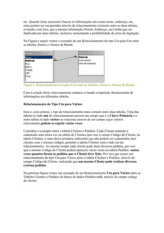 etc. Quando fosse necessário buscar as informações tais como nome, endereço, etc,
estas podem ser recuperadas através do relacionamento existente entre as duas tabelas,
evitando, com isso, que a mesma informação (Nome, Endereço, etc) tenha que ser
duplicada nas duas tabelas, inclusive aumentando a probabilidade de erros de digitação.
Na Figura a seguir vemos o exemplo de um Relacionamento do tipo Um para Um entre
as tabelas Alunos e Alunos da Banda.
Figura 1: Relacionamento Um para Um entre as Tabelas Alunos e Alunos da Banda
Com a criação deste relacionamento estamos evitando a repetição desnecessária de
informações em diferentes tabelas.
Relacionamento do Tipo Um para Vários:
Este é, com certeza, o tipo de relacionamento mais comum entre duas tabelas. Uma das
tabelas (o lado um do relacionamento) possui um campo que é a Chave Primária e a
outra tabela (o lado vários) se relaciona através de um campo cujos valores
relacionados podem se repetir várias vezes.
Considere o exemplo entre a tabela Clientes e Pedidos. Cada Cliente somente é
cadastrado uma única vez na tabela de Clientes (por isso o campo Código do Cliente, na
tabela Clientes, é uma chave primária, indicando que não podem ser cadastrados dois
clientes com o mesmo código), portanto a tabela Clientes será o lado um do
relacionamento. Ao mesmo tempo cada cliente pode fazer diversos pedidos, por isso
que o mesmo Código de Cliente poderá aparecer várias vezes na tabela Pedidos: tantas
vezes quantos forem os pedidos que o Cliente tiver feito. Por isso que temos um
relacionamento do tipo Um para Vários entre a tabela Clientes e Pedidos, através do
campo Código do Cliente, indicando que um mesmo Cliente pode realizar diversos
(vários) pedidos.
Na próxima figura vemos um exemplo de um Relacionamento Um para Vários entre as
Tabelas Clientes e Pedidos do banco de dados Pedidos.mdb, através do campo código
do cliente:
 