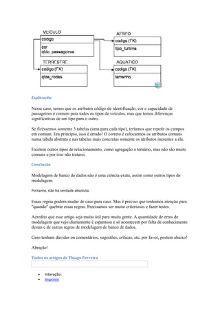 Explicação:
Nesse caso, temos que os atributos código de identificação, cor e capacidade de
passageiros é comum para todos os tipos de veículos, mas que temos diferenças
significativas de um tipo para o outro.
Se fizéssemos somente 3 tabelas (uma para cada tipo), teríamos que repetir os campos
em comum. Em princípio, isso é errado! O correto é colocarmos os atributos comuns
numa tabela abstrata e nas tabelas mais concretas somente os atributos inerentes a ela.
Existem outros tipos de relacionamento, como agregação e ternário, mas não são muito
comuns e por isso não tratarei.
Conclusão
Modelagem de banco de dados não é uma ciência exata, assim como outros tipos de
modelagem.
Portanto, não há verdade absoluta.
Essas regras podem mudar de caso para caso. Mas é preciso que tenhamos atenção para
"quando" quebrar essas regras. Precisamos ser muito criteriosos e fazer testes.
Acredito que esse artigo seja muito útil para muita gente. A quantidade de erros de
modelagem que vejo diariamente é espantosa e só acontecem por falta de conhecimento
destas e de outras regras de modelagem de banco de dados.
Caso tenham dúvidas ou comentários, sugestões, críticas, etc, por favor, postem abaixo!
Abração!
Todos os artigos de Thiago Ferreira
• Interação:
• Imprimir
 