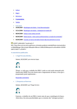 • Indicar
• Digg it
• Del.icio.us
• 4 comentários
• Twitter
• Leia mais
• 24/09/2007 - Modelagem de Dados - Final (Normalização)
• 21/11/2006 - Modelagem de Dados - Validação do modelo ER
• 08/04/2009 - Voltas e mais voltas com SPL
• 06/04/2009 - Redes Sociais - Vale a pena profissionalizar a criação de conteúdo?
• 03/04/2009 - Criando um banco de dados Oracle 10g manualmente no Linux
<SCRIPT LANGUAGE="JavaScript1.1"
SRC="http://bne.uol.com.br/js.ng/Params.richmedia=yes&site=mebr&affiliate=meimaster&siz
e=468x60&page=1&conntype=0&expble=0&reso=1280x1024&keyword=uolhost&tile=102958
6387171965?"></SCRIPT>
4 comentários publicados
• 1. legal! Só uma dúvida....
Sábado, 20/10/2007, por emerson lopes
Thiago, vc acha que o trabalho dos DBA´s pode ou está sendo ameaçado pelo
frameworks ORM? Pois eles fazem todo o mapeamento do banco, coisa que o
programador pode implementar...
Responder comentário
• 2. Resposta ao Emerson
Sábado, 20/10/2007, por Thiago Ferreira
Emerson, o trabalho de um DBA é muito mais do que a modelagem do banco.
Além disso, há certas peculiaridades que os sistemas não "entregam prontas",
 