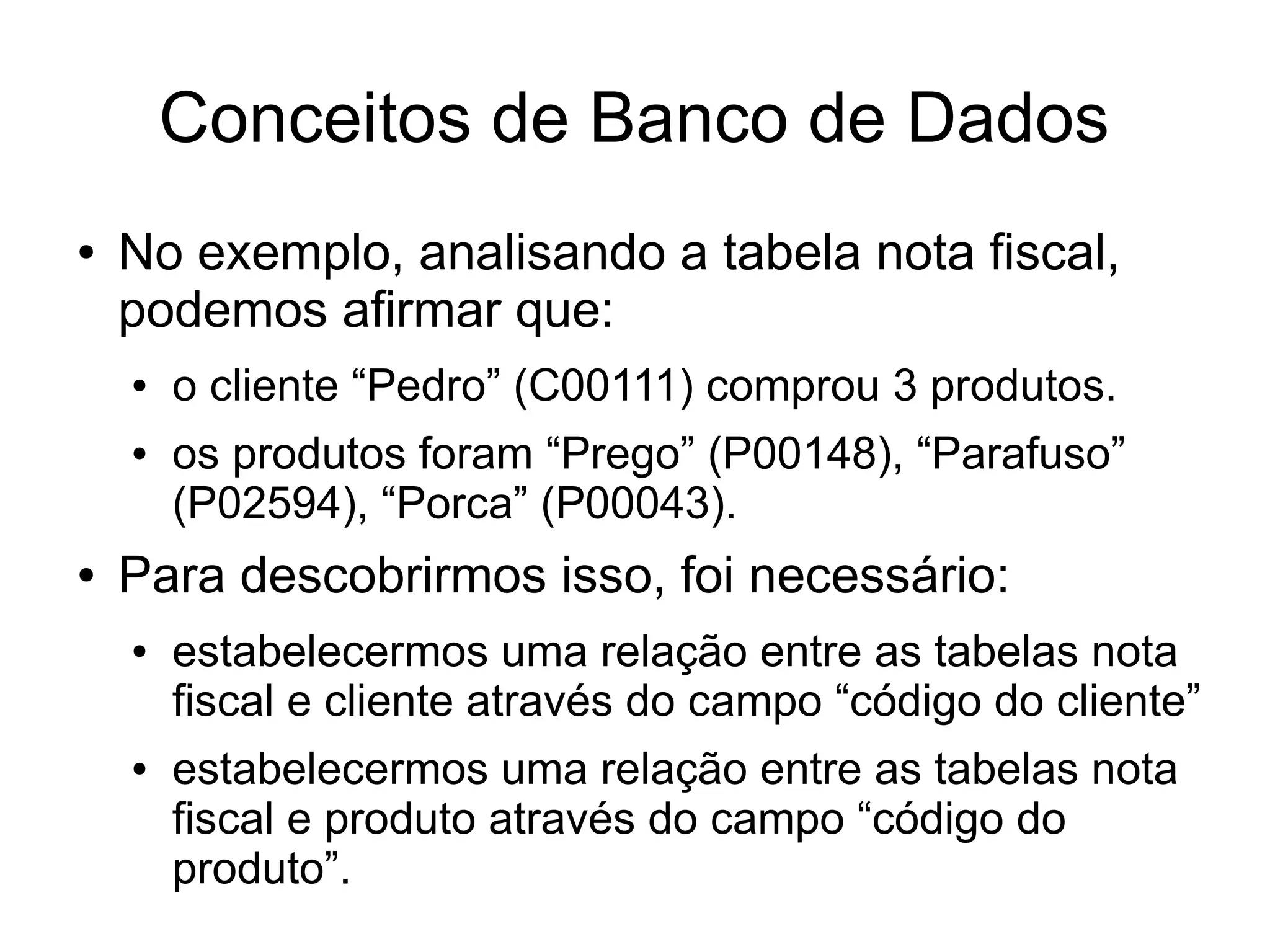 Conceitos de Banco de Dados 
● No exemplo, analisando a tabela nota fiscal, 
podemos afirmar que: 
● o cliente “Pedro” (C00111) comprou 3 produtos. 
● os produtos foram “Prego” (P00148), “Parafuso” 
(P02594), “Porca” (P00043). 
● Para descobrirmos isso, foi necessário: 
● estabelecermos uma relação entre as tabelas nota 
fiscal e cliente através do campo “código do cliente” 
● estabelecermos uma relação entre as tabelas nota 
fiscal e produto através do campo “código do 
produto”. 
 
