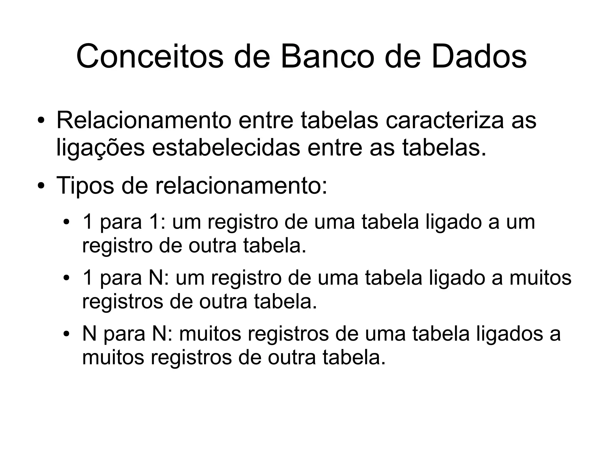 Conceitos de Banco de Dados 
● Relacionamento entre tabelas caracteriza as 
ligações estabelecidas entre as tabelas. 
● Tipos de relacionamento: 
● 1 para 1: um registro de uma tabela ligado a um 
registro de outra tabela. 
● 1 para N: um registro de uma tabela ligado a muitos 
registros de outra tabela. 
● N para N: muitos registros de uma tabela ligados a 
muitos registros de outra tabela. 
 