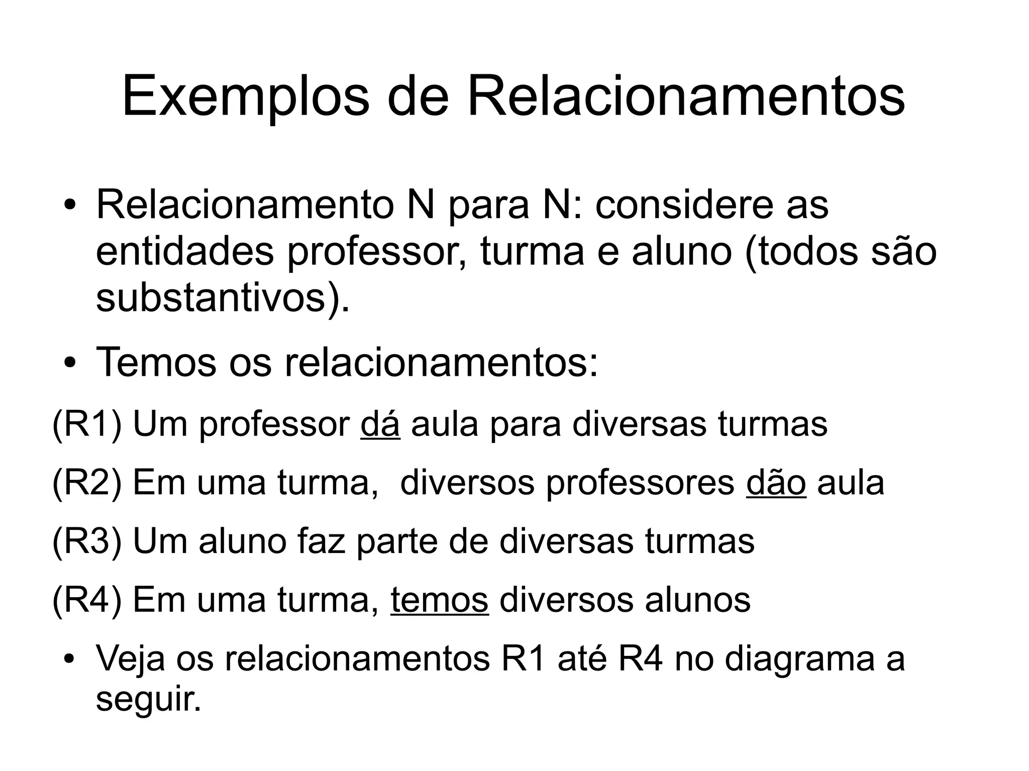 Exemplos de Relacionamentos 
● Relacionamento N para N: considere as 
entidades professor, turma e aluno (todos são 
substantivos). 
● Temos os relacionamentos: 
(R1) Um professor dá aula para diversas turmas 
(R2) Em uma turma, diversos professores dão aula 
(R3) Um aluno faz parte de diversas turmas 
(R4) Em uma turma, temos diversos alunos 
● Veja os relacionamentos R1 até R4 no diagrama a 
seguir. 
 