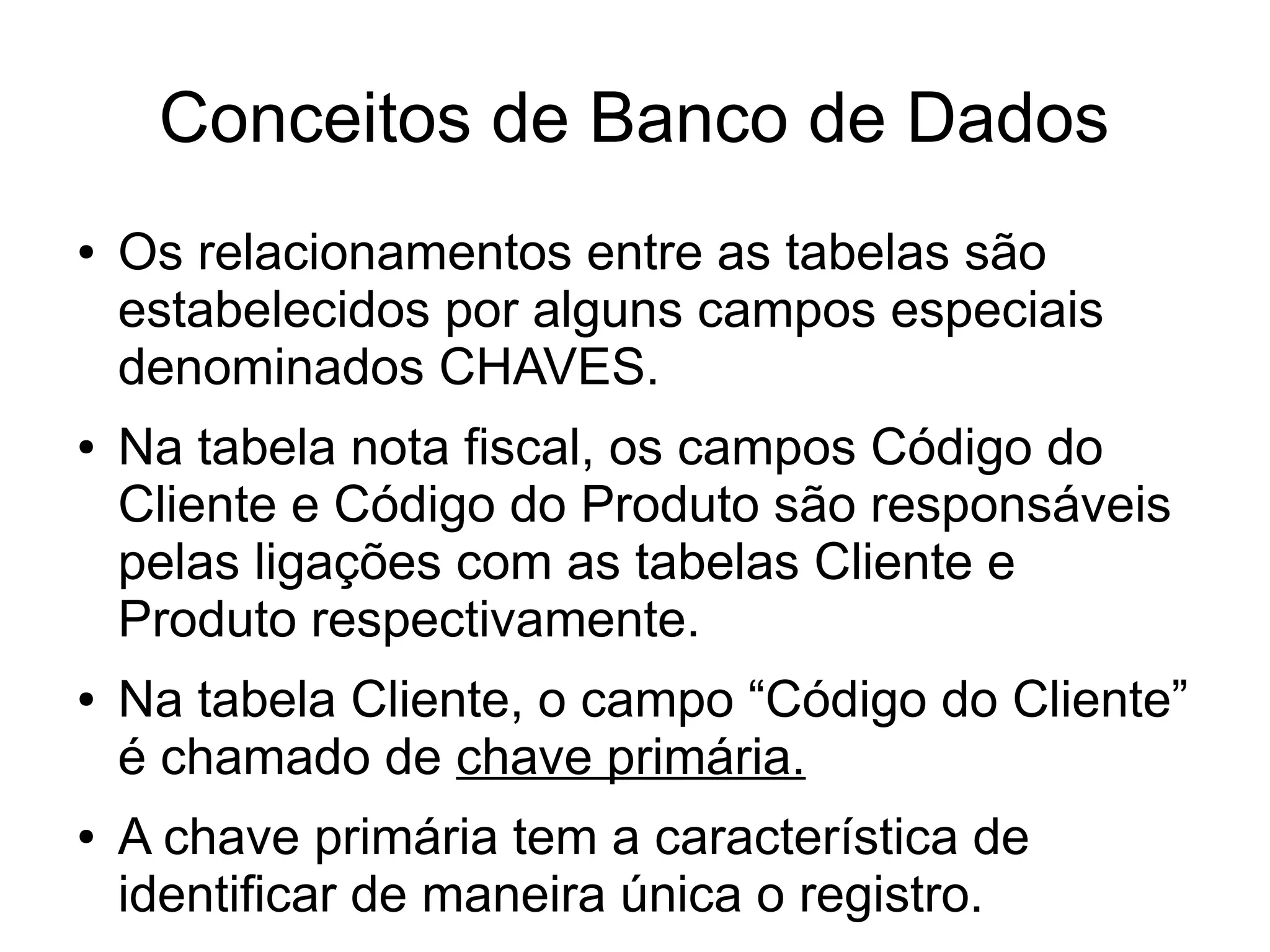 Conceitos de Banco de Dados 
● Os relacionamentos entre as tabelas são 
estabelecidos por alguns campos especiais 
denominados CHAVES. 
● Na tabela nota fiscal, os campos Código do 
Cliente e Código do Produto são responsáveis 
pelas ligações com as tabelas Cliente e 
Produto respectivamente. 
● Na tabela Cliente, o campo “Código do Cliente” 
é chamado de chave primária. 
● A chave primária tem a característica de 
identificar de maneira única o registro. 
 