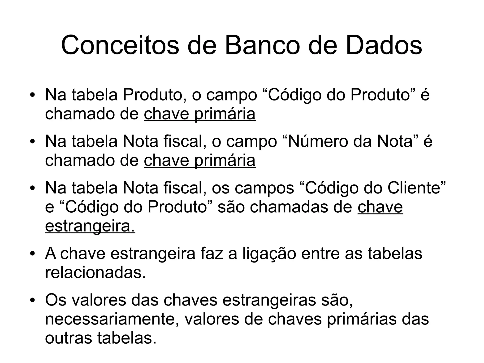 Conceitos de Banco de Dados 
● Na tabela Produto, o campo “Código do Produto” é 
chamado de chave primária 
● Na tabela Nota fiscal, o campo “Número da Nota” é 
chamado de chave primária 
● Na tabela Nota fiscal, os campos “Código do Cliente” 
e “Código do Produto” são chamadas de chave 
estrangeira. 
● A chave estrangeira faz a ligação entre as tabelas 
relacionadas. 
● Os valores das chaves estrangeiras são, 
necessariamente, valores de chaves primárias das 
outras tabelas. 
 