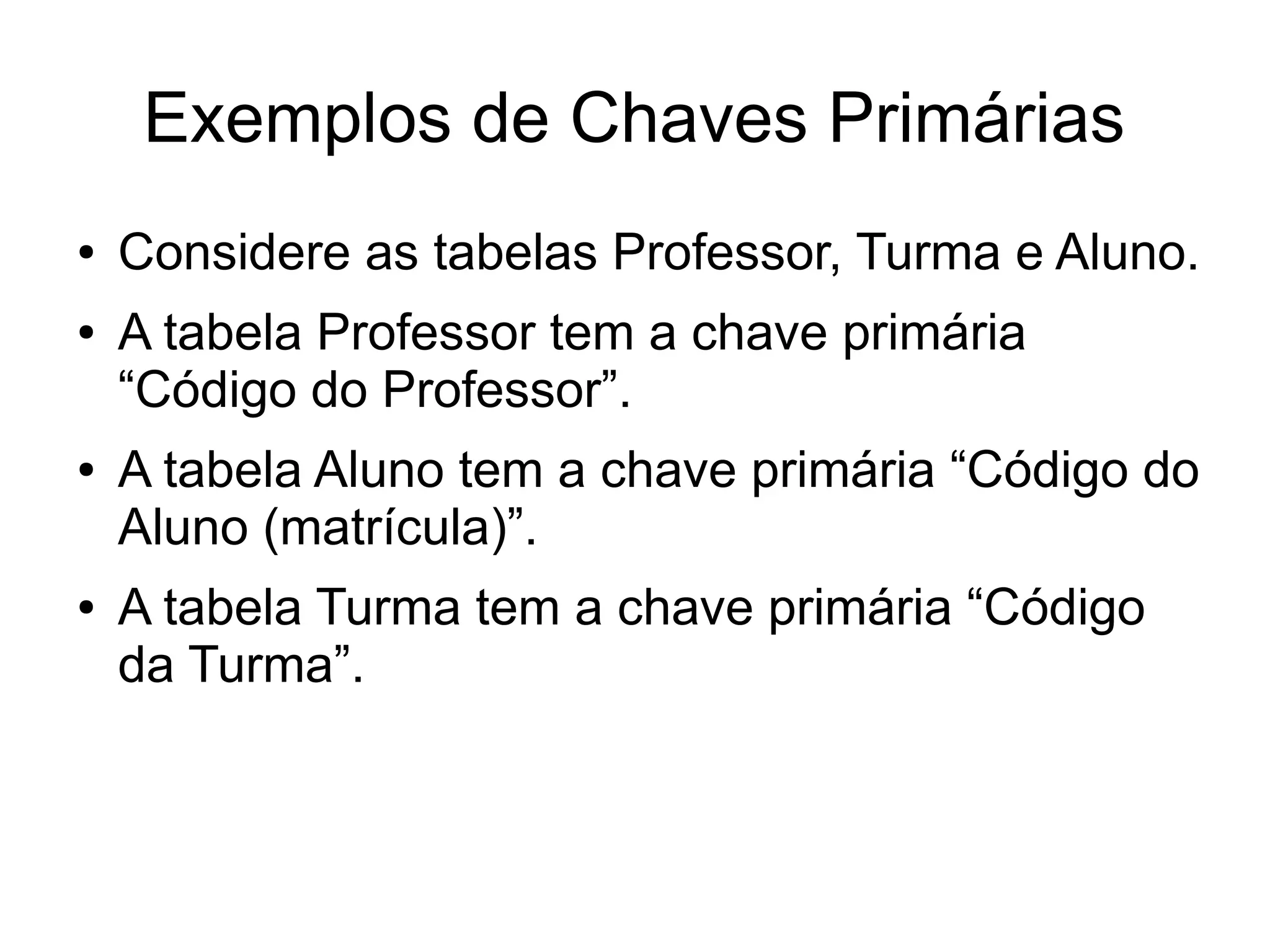 Exemplos de Chaves Primárias 
● Considere as tabelas Professor, Turma e Aluno. 
● A tabela Professor tem a chave primária 
“Código do Professor”. 
● A tabela Aluno tem a chave primária “Código do 
Aluno (matrícula)”. 
● A tabela Turma tem a chave primária “Código 
da Turma”. 
 