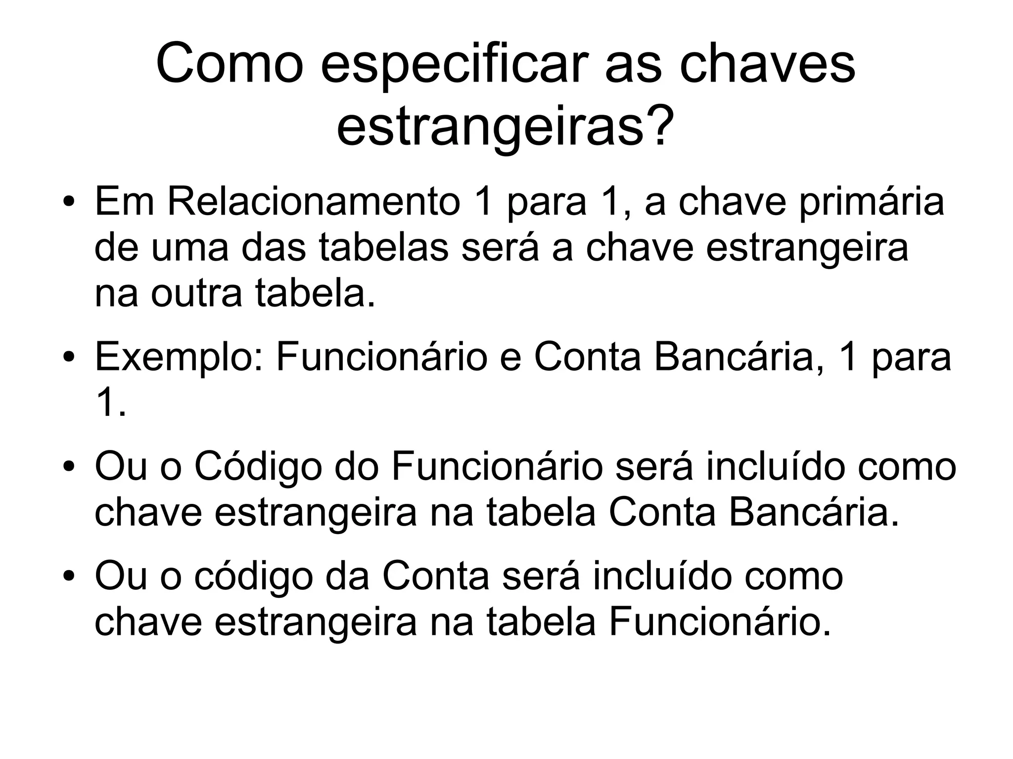 Como especificar as chaves 
estrangeiras? 
● Em Relacionamento 1 para 1, a chave primária 
de uma das tabelas será a chave estrangeira 
na outra tabela. 
● Exemplo: Funcionário e Conta Bancária, 1 para 
1. 
● Ou o Código do Funcionário será incluído como 
chave estrangeira na tabela Conta Bancária. 
● Ou o código da Conta será incluído como 
chave estrangeira na tabela Funcionário. 
 