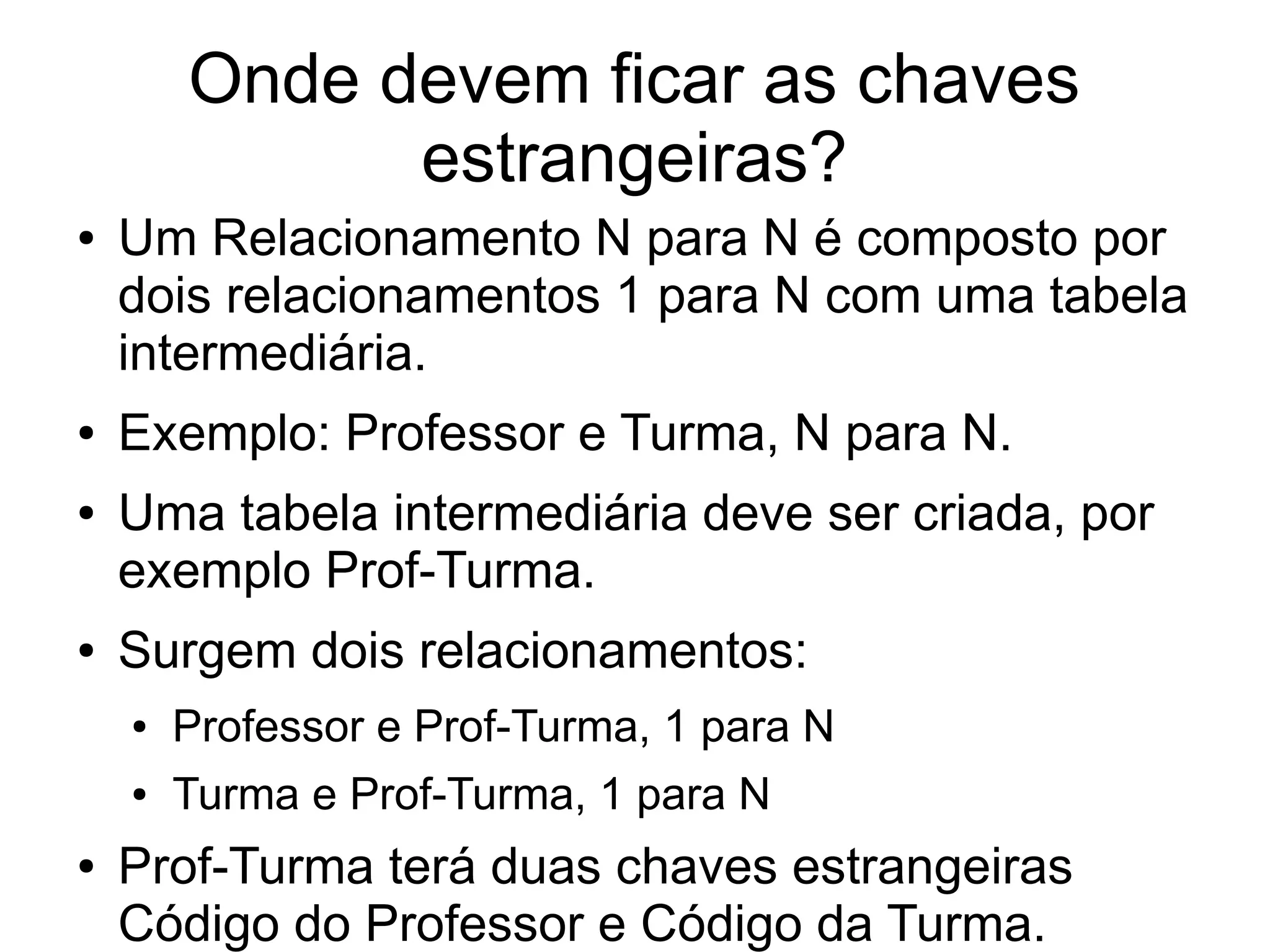 Onde devem ficar as chaves 
estrangeiras? 
● Um Relacionamento N para N é composto por 
dois relacionamentos 1 para N com uma tabela 
intermediária. 
● Exemplo: Professor e Turma, N para N. 
● Uma tabela intermediária deve ser criada, por 
exemplo Prof-Turma. 
● Surgem dois relacionamentos: 
● Professor e Prof-Turma, 1 para N 
● Turma e Prof-Turma, 1 para N 
● Prof-Turma terá duas chaves estrangeiras 
Código do Professor e Código da Turma. 
 