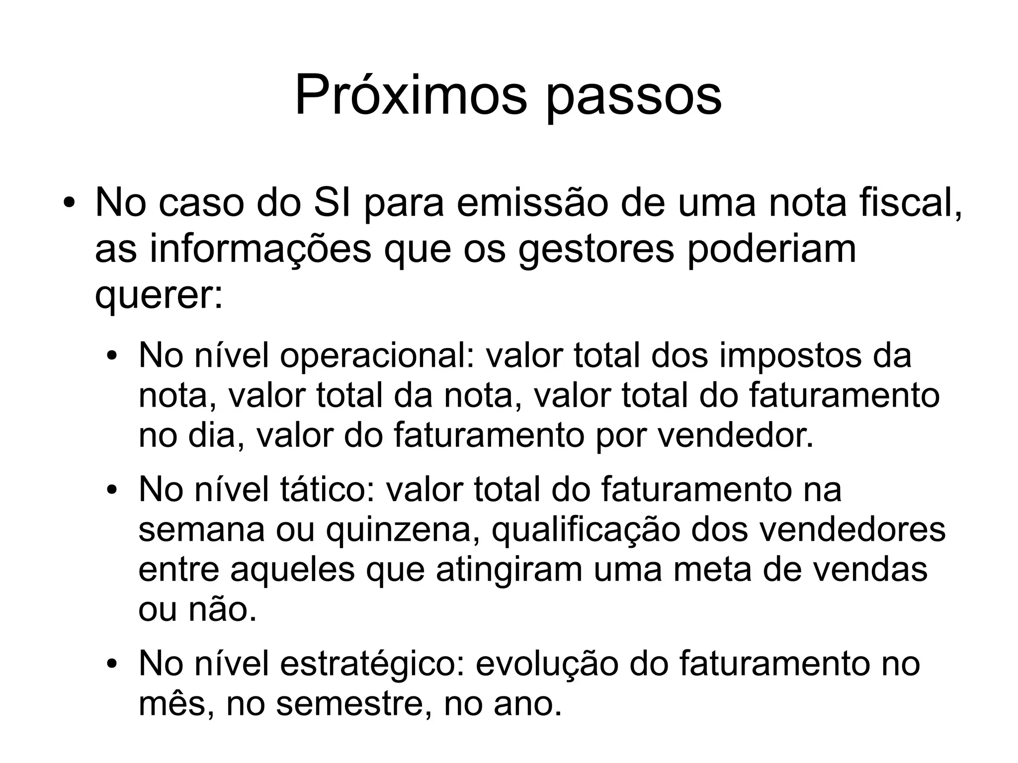 Próximos passos 
● No caso do SI para emissão de uma nota fiscal, 
as informações que os gestores poderiam 
querer: 
● No nível operacional: valor total dos impostos da 
nota, valor total da nota, valor total do faturamento 
no dia, valor do faturamento por vendedor. 
● No nível tático: valor total do faturamento na 
semana ou quinzena, qualificação dos vendedores 
entre aqueles que atingiram uma meta de vendas 
ou não. 
● No nível estratégico: evolução do faturamento no 
mês, no semestre, no ano. 
 