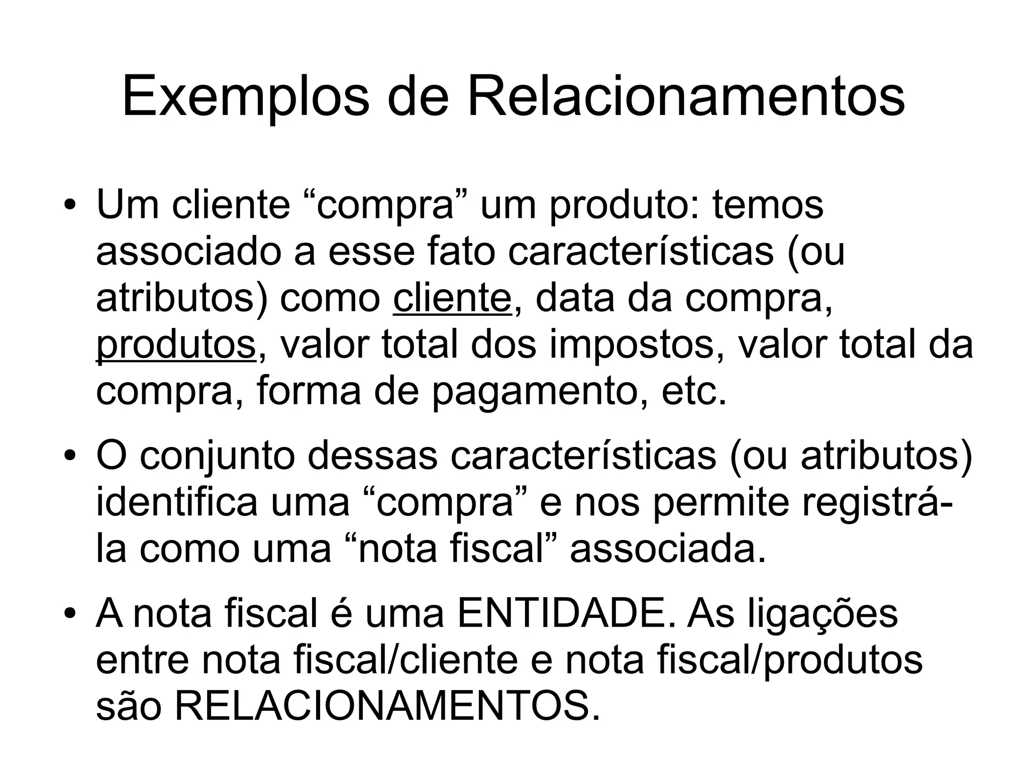 Exemplos de Relacionamentos 
● Um cliente “compra” um produto: temos 
associado a esse fato características (ou 
atributos) como cliente, data da compra, 
produtos, valor total dos impostos, valor total da 
compra, forma de pagamento, etc. 
● O conjunto dessas características (ou atributos) 
identifica uma “compra” e nos permite registrá-la 
como uma “nota fiscal” associada. 
● A nota fiscal é uma ENTIDADE. As ligações 
entre nota fiscal/cliente e nota fiscal/produtos 
são RELACIONAMENTOS. 
 