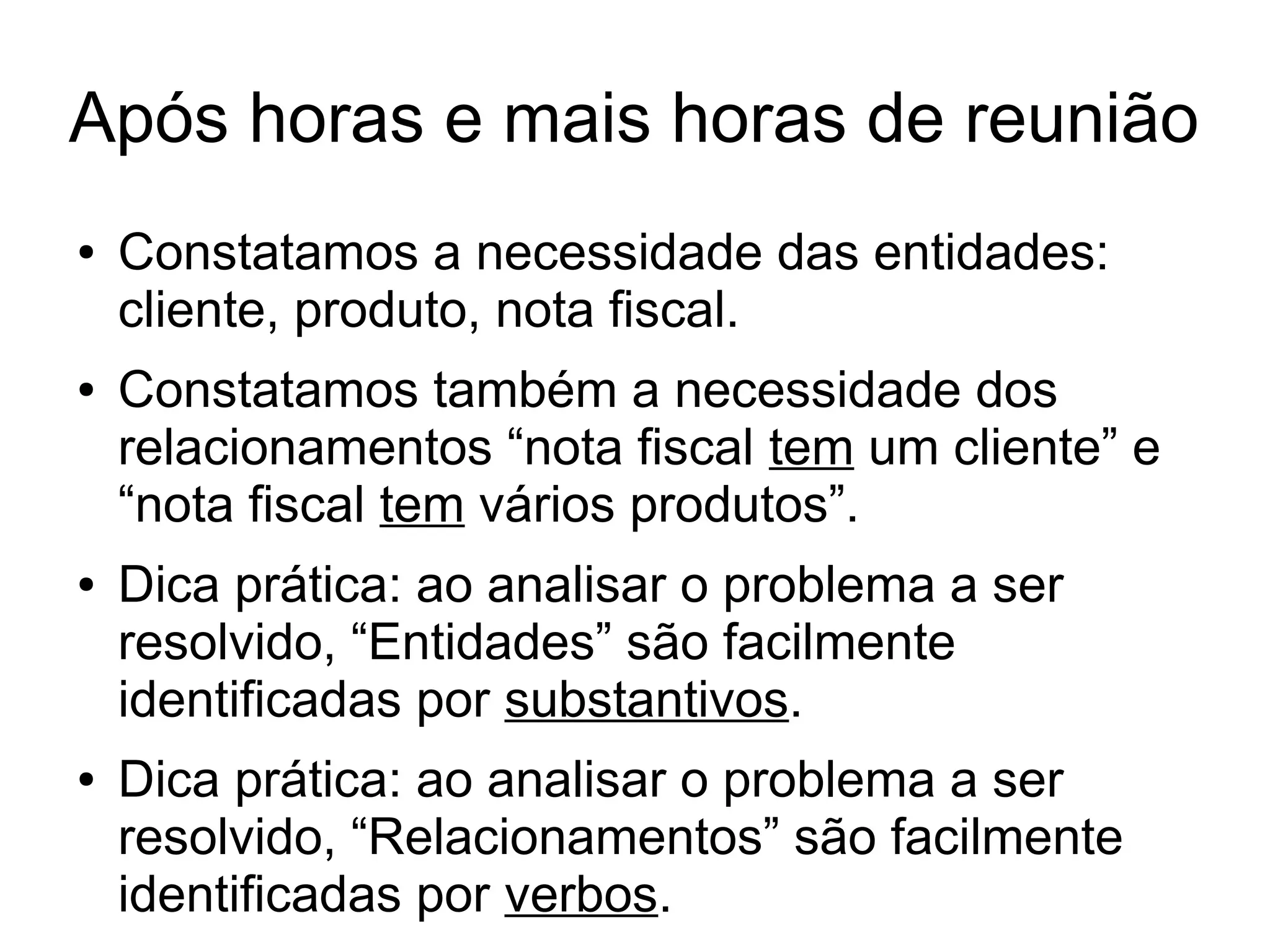 Após horas e mais horas de reunião 
● Constatamos a necessidade das entidades: 
cliente, produto, nota fiscal. 
● Constatamos também a necessidade dos 
relacionamentos “nota fiscal tem um cliente” e 
“nota fiscal tem vários produtos”. 
● Dica prática: ao analisar o problema a ser 
resolvido, “Entidades” são facilmente 
identificadas por substantivos. 
● Dica prática: ao analisar o problema a ser 
resolvido, “Relacionamentos” são facilmente 
identificadas por verbos. 
 