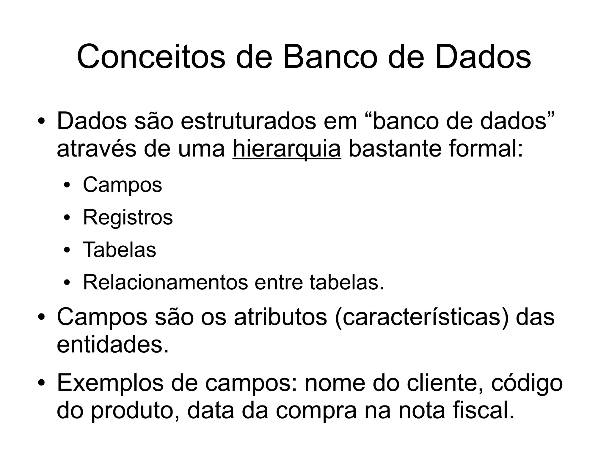 Conceitos de Banco de Dados 
● Dados são estruturados em “banco de dados” 
através de uma hierarquia bastante formal: 
● Campos 
● Registros 
● Tabelas 
● Relacionamentos entre tabelas. 
● Campos são os atributos (características) das 
entidades. 
● Exemplos de campos: nome do cliente, código 
do produto, data da compra na nota fiscal. 
 