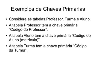 Exemplos de Chaves Primárias 
● Considere as tabelas Professor, Turma e Aluno. 
● A tabela Professor tem a chave primária 
“Código do Professor”. 
● A tabela Aluno tem a chave primária “Código do 
Aluno (matrícula)”. 
● A tabela Turma tem a chave primária “Código 
da Turma”. 
 