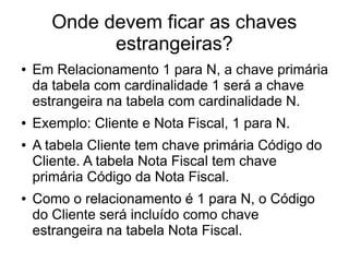 Onde devem ficar as chaves 
estrangeiras? 
● Em Relacionamento 1 para N, a chave primária 
da tabela com cardinalidade 1 será a chave 
estrangeira na tabela com cardinalidade N. 
● Exemplo: Cliente e Nota Fiscal, 1 para N. 
● A tabela Cliente tem chave primária Código do 
Cliente. A tabela Nota Fiscal tem chave 
primária Código da Nota Fiscal. 
● Como o relacionamento é 1 para N, o Código 
do Cliente será incluído como chave 
estrangeira na tabela Nota Fiscal. 
 