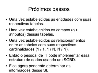 Próximos passos 
● Uma vez estabelecidas as entidades com suas 
respectivas tabelas. 
● Uma vez estabelecidos os campos (ou 
atributos) dessas tabelas. 
● Uma vez estabelecidos os relacionamentos 
entre as tabelas com suas respectivas 
cardinalidades (1 / 1, 1 / N, N / N). 
● Então o pessoal de TI pode implementar essa 
estrutura de dados usando um SGBD. 
● Fica agora pendente determinar as 
informações desse SI. 
 
